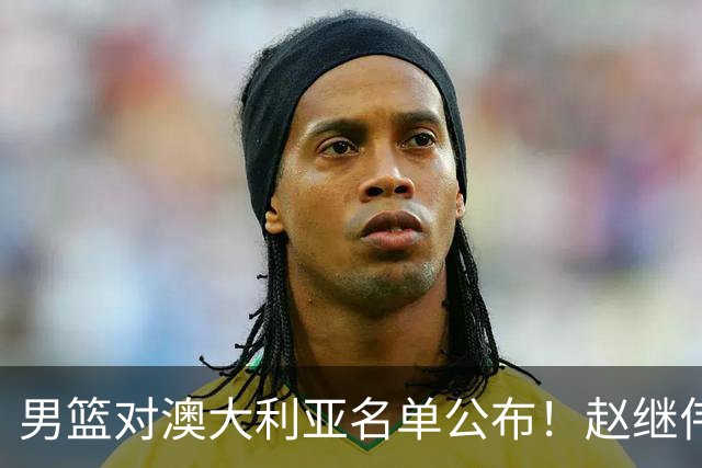 男篮对澳大利亚名单公布！赵继伟领衔，庞峥麟徐昕王俊杰均在列！